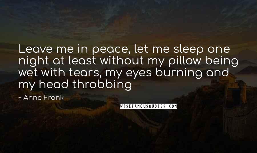 Anne Frank Quotes: Leave me in peace, let me sleep one night at least without my pillow being wet with tears, my eyes burning and my head throbbing