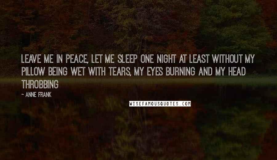 Anne Frank Quotes: Leave me in peace, let me sleep one night at least without my pillow being wet with tears, my eyes burning and my head throbbing