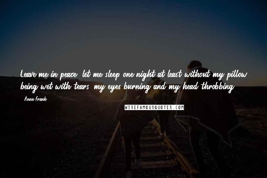 Anne Frank Quotes: Leave me in peace, let me sleep one night at least without my pillow being wet with tears, my eyes burning and my head throbbing