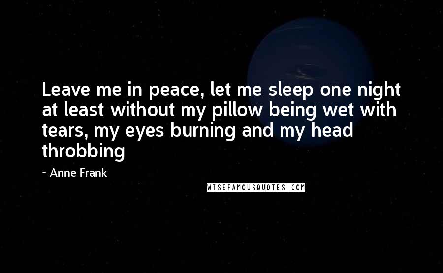 Anne Frank Quotes: Leave me in peace, let me sleep one night at least without my pillow being wet with tears, my eyes burning and my head throbbing