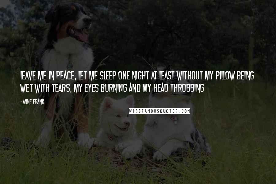 Anne Frank Quotes: Leave me in peace, let me sleep one night at least without my pillow being wet with tears, my eyes burning and my head throbbing