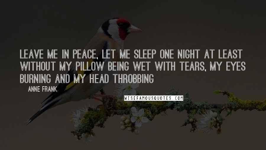 Anne Frank Quotes: Leave me in peace, let me sleep one night at least without my pillow being wet with tears, my eyes burning and my head throbbing