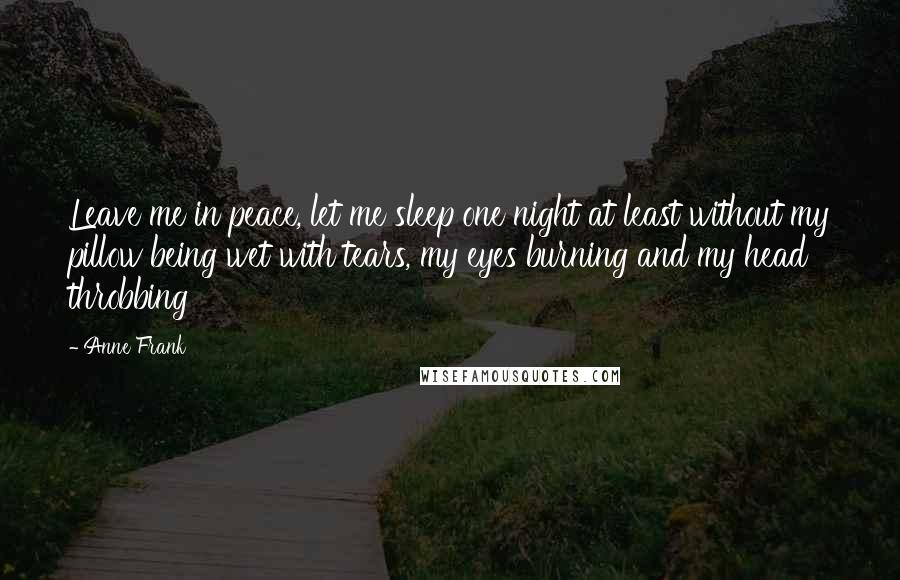 Anne Frank Quotes: Leave me in peace, let me sleep one night at least without my pillow being wet with tears, my eyes burning and my head throbbing