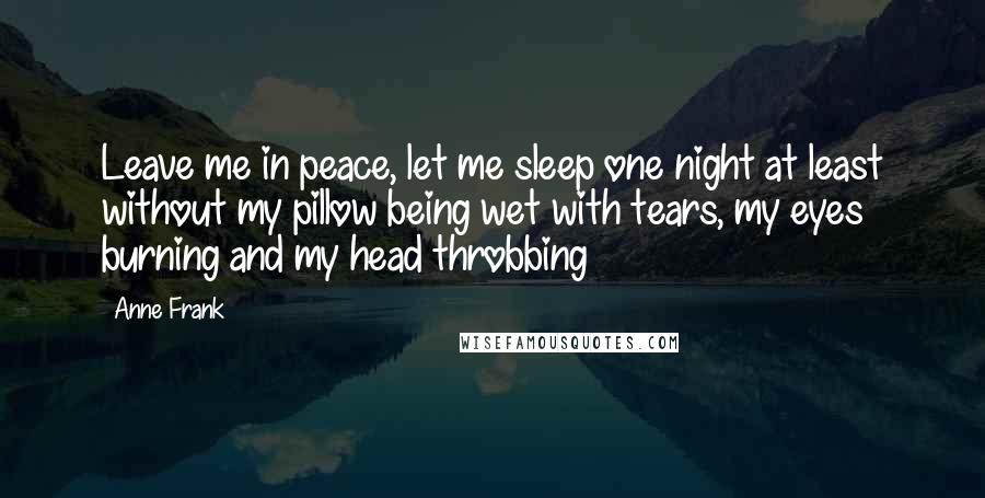 Anne Frank Quotes: Leave me in peace, let me sleep one night at least without my pillow being wet with tears, my eyes burning and my head throbbing