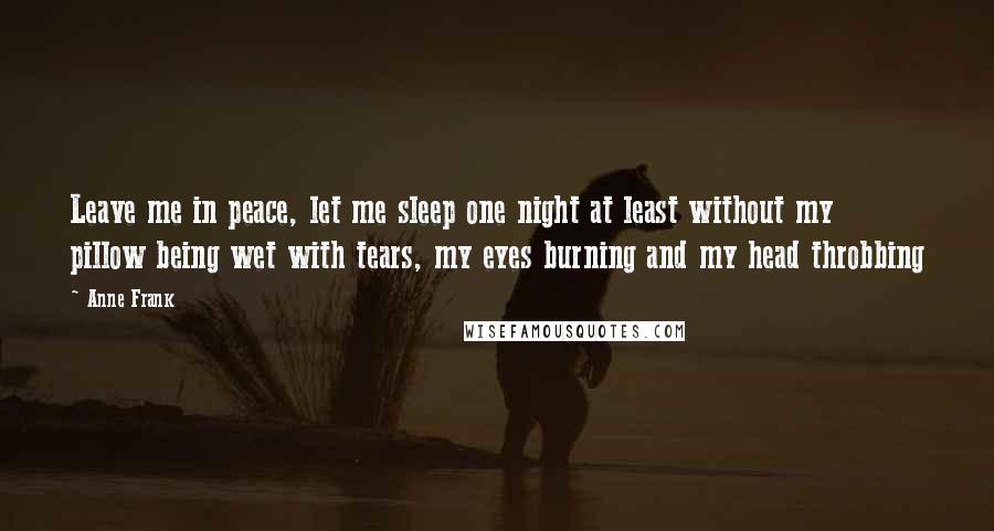 Anne Frank Quotes: Leave me in peace, let me sleep one night at least without my pillow being wet with tears, my eyes burning and my head throbbing