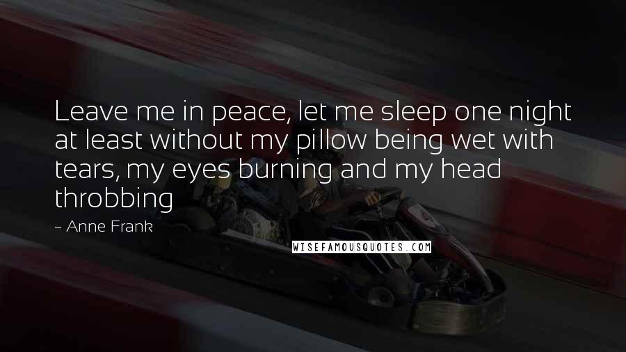 Anne Frank Quotes: Leave me in peace, let me sleep one night at least without my pillow being wet with tears, my eyes burning and my head throbbing