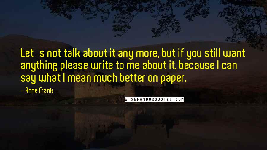 Anne Frank Quotes: Let's not talk about it any more, but if you still want anything please write to me about it, because I can say what I mean much better on paper.