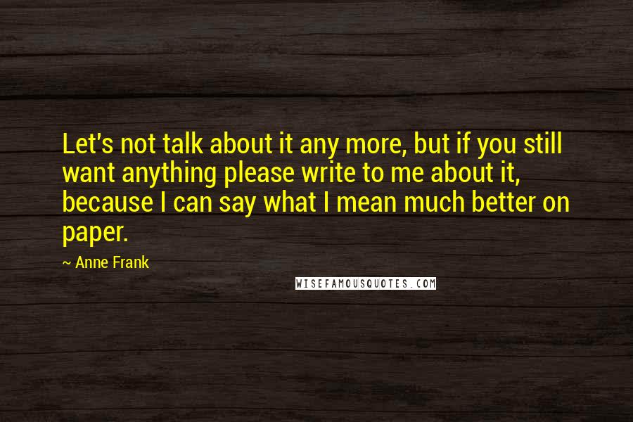 Anne Frank Quotes: Let's not talk about it any more, but if you still want anything please write to me about it, because I can say what I mean much better on paper.