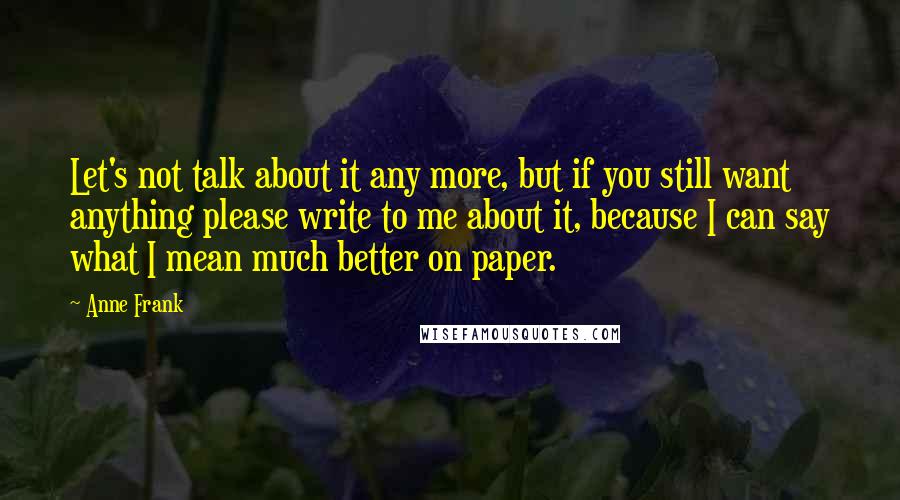 Anne Frank Quotes: Let's not talk about it any more, but if you still want anything please write to me about it, because I can say what I mean much better on paper.