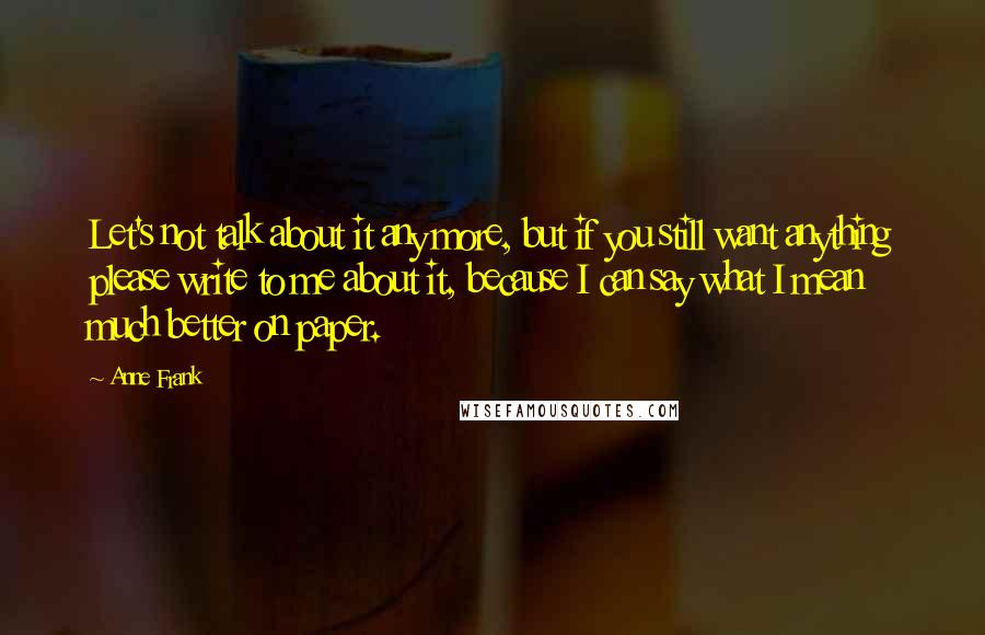 Anne Frank Quotes: Let's not talk about it any more, but if you still want anything please write to me about it, because I can say what I mean much better on paper.