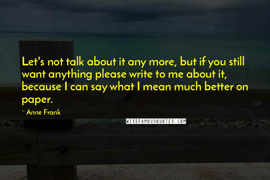 Anne Frank Quotes: Let's not talk about it any more, but if you still want anything please write to me about it, because I can say what I mean much better on paper.