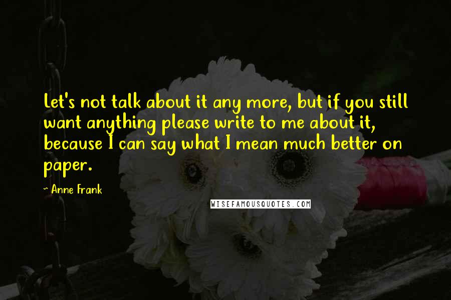 Anne Frank Quotes: Let's not talk about it any more, but if you still want anything please write to me about it, because I can say what I mean much better on paper.