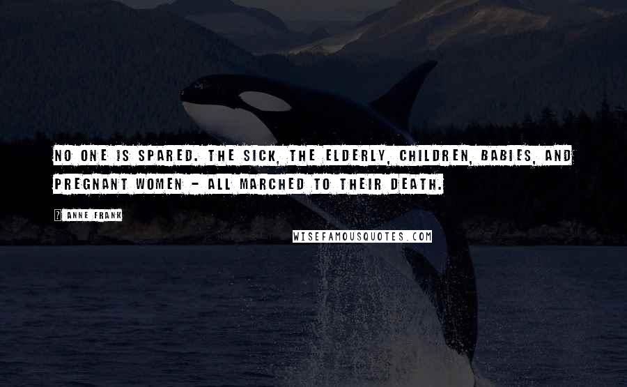 Anne Frank Quotes: No one is spared. The sick, the elderly, children, babies, and pregnant women - all marched to their death.