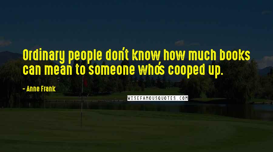 Anne Frank Quotes: Ordinary people don't know how much books can mean to someone who's cooped up.