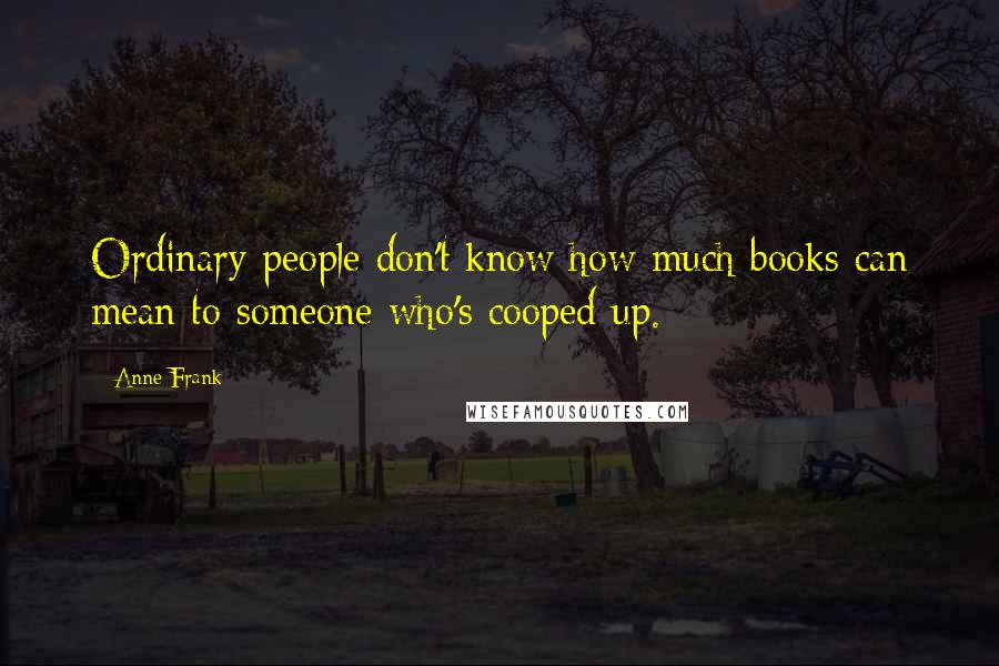 Anne Frank Quotes: Ordinary people don't know how much books can mean to someone who's cooped up.