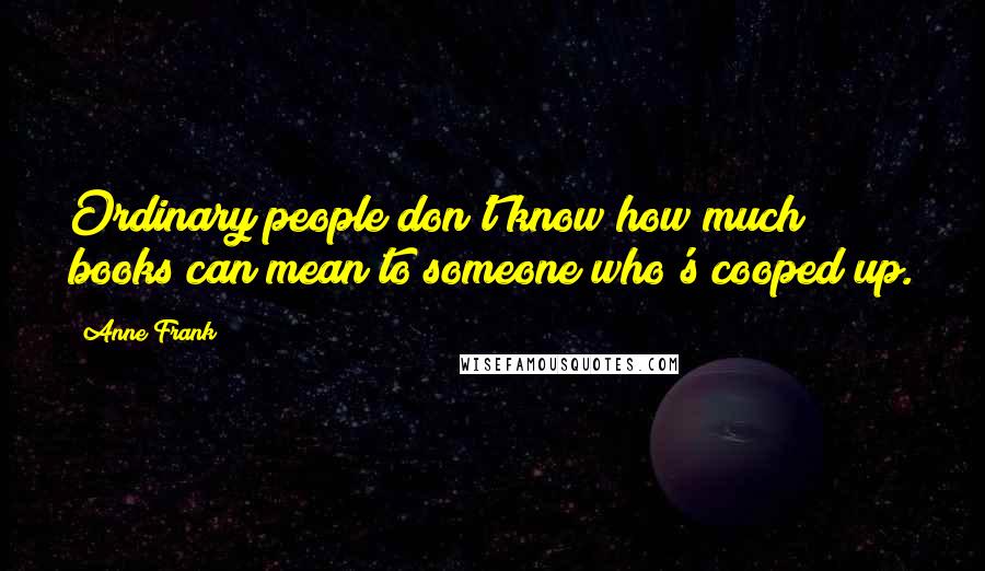 Anne Frank Quotes: Ordinary people don't know how much books can mean to someone who's cooped up.