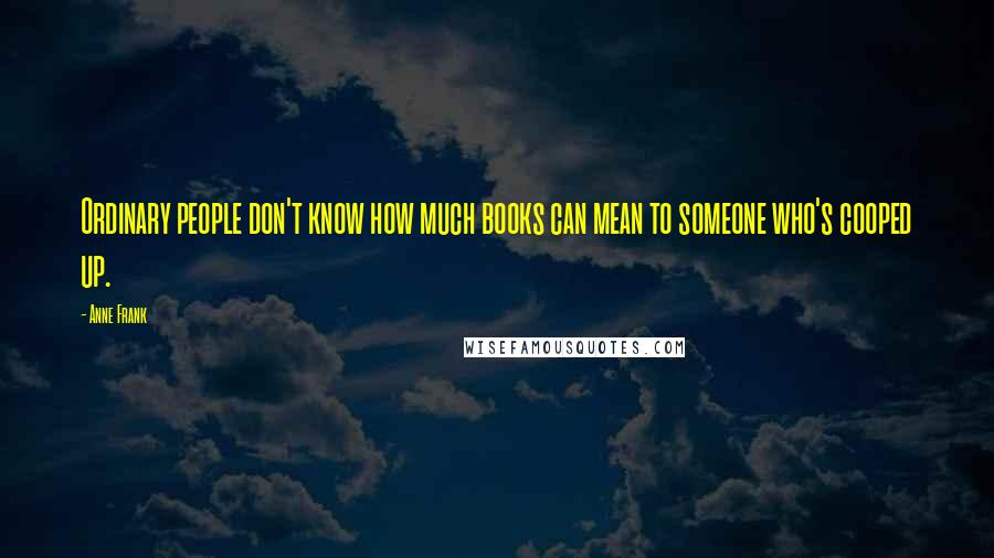 Anne Frank Quotes: Ordinary people don't know how much books can mean to someone who's cooped up.