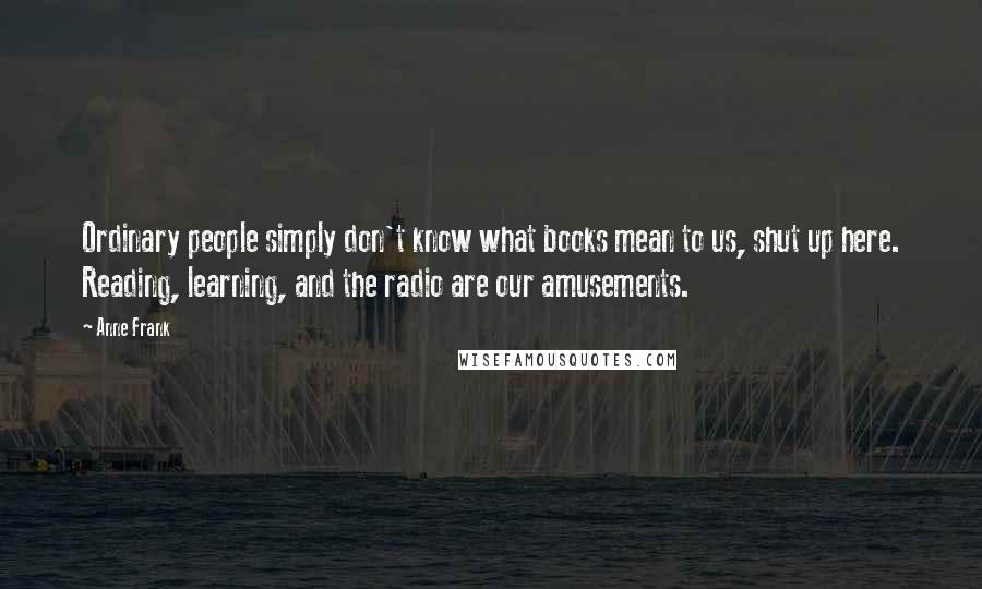 Anne Frank Quotes: Ordinary people simply don't know what books mean to us, shut up here. Reading, learning, and the radio are our amusements.