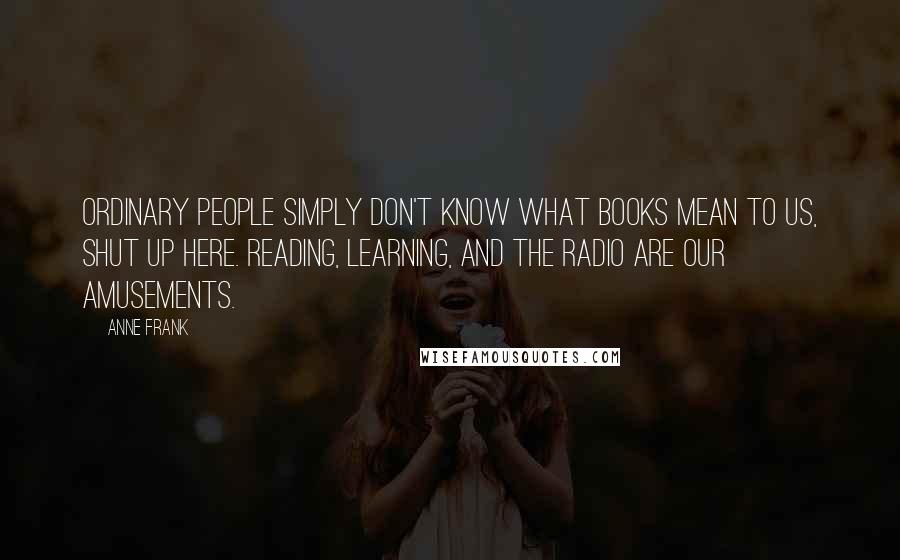 Anne Frank Quotes: Ordinary people simply don't know what books mean to us, shut up here. Reading, learning, and the radio are our amusements.
