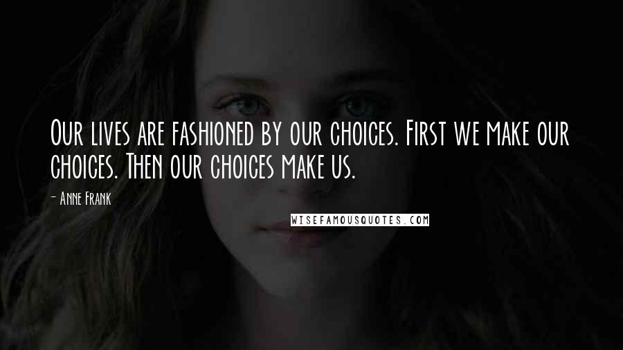 Anne Frank Quotes: Our lives are fashioned by our choices. First we make our choices. Then our choices make us.
