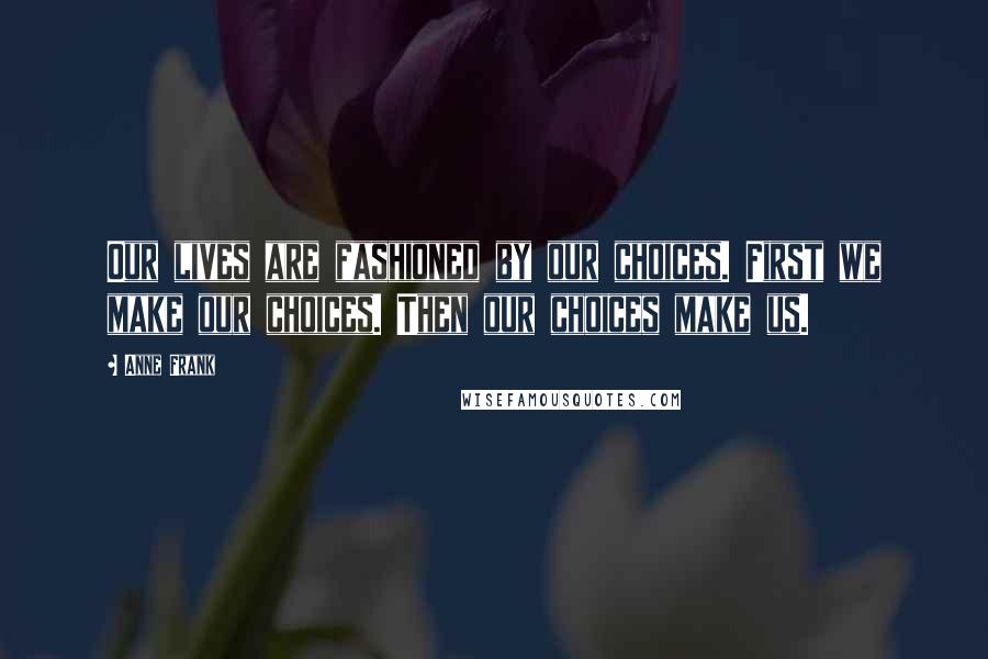 Anne Frank Quotes: Our lives are fashioned by our choices. First we make our choices. Then our choices make us.