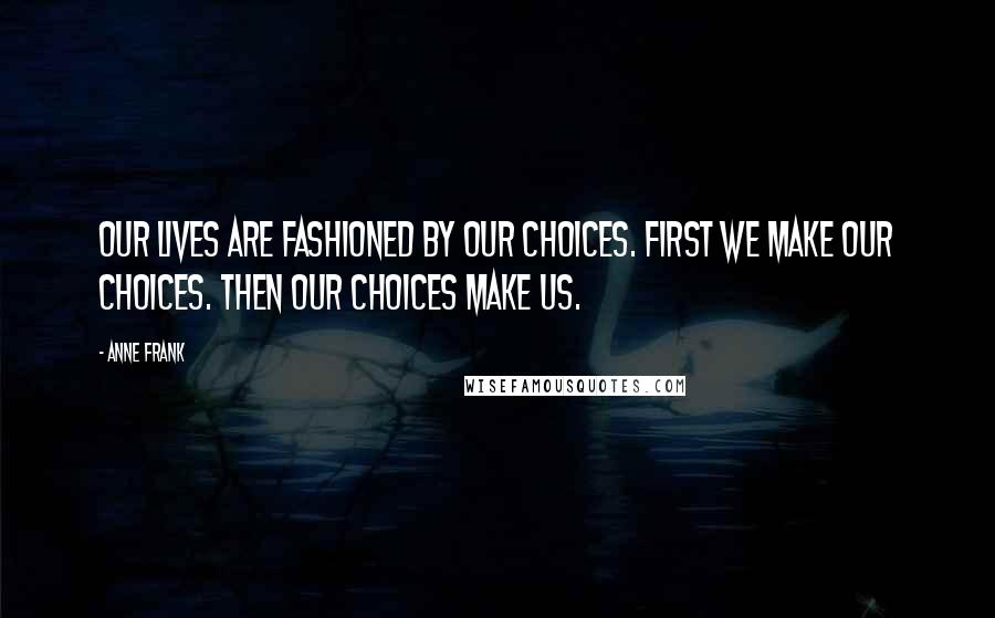 Anne Frank Quotes: Our lives are fashioned by our choices. First we make our choices. Then our choices make us.