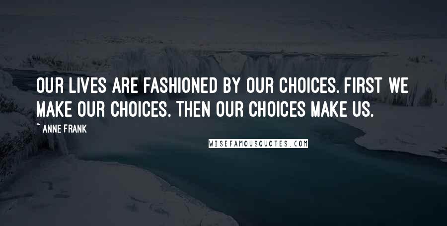 Anne Frank Quotes: Our lives are fashioned by our choices. First we make our choices. Then our choices make us.