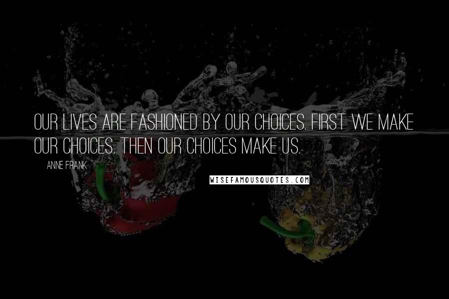 Anne Frank Quotes: Our lives are fashioned by our choices. First we make our choices. Then our choices make us.