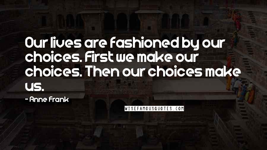 Anne Frank Quotes: Our lives are fashioned by our choices. First we make our choices. Then our choices make us.