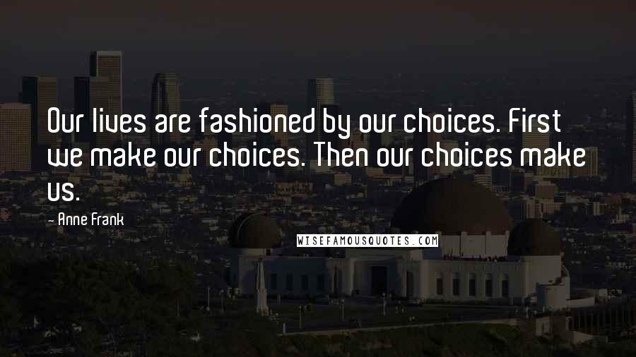 Anne Frank Quotes: Our lives are fashioned by our choices. First we make our choices. Then our choices make us.