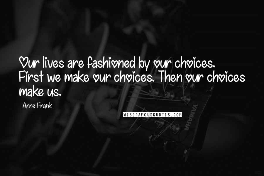 Anne Frank Quotes: Our lives are fashioned by our choices. First we make our choices. Then our choices make us.