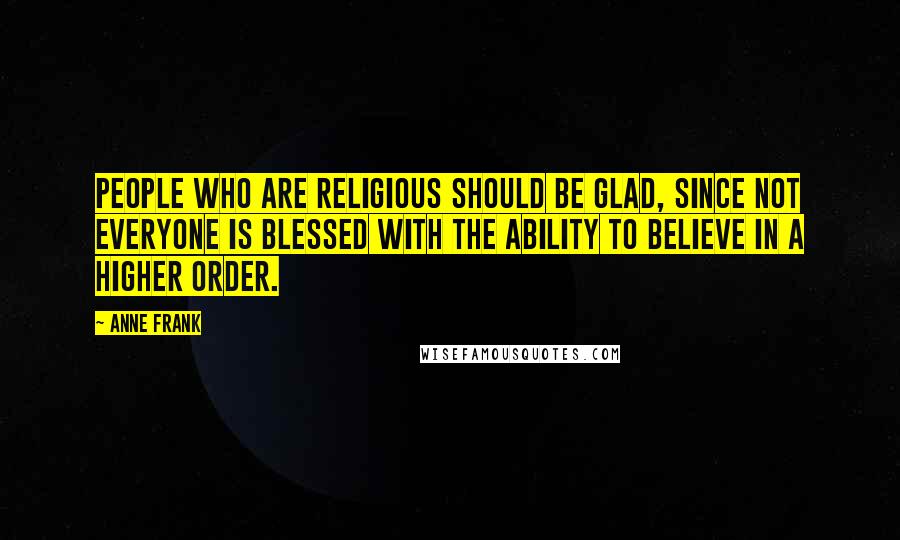 Anne Frank Quotes: People who are religious should be glad, since not everyone is blessed with the ability to believe in a higher order.