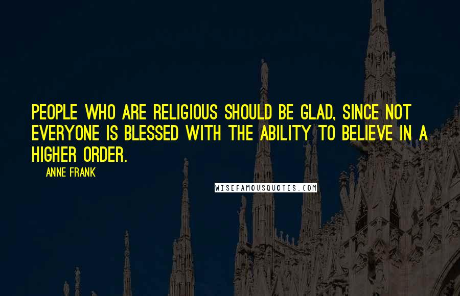 Anne Frank Quotes: People who are religious should be glad, since not everyone is blessed with the ability to believe in a higher order.