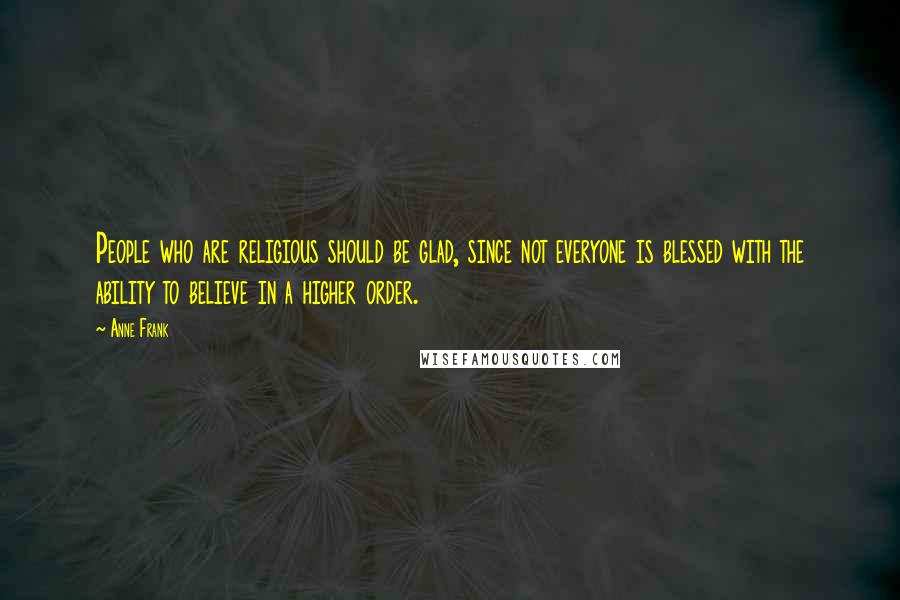 Anne Frank Quotes: People who are religious should be glad, since not everyone is blessed with the ability to believe in a higher order.