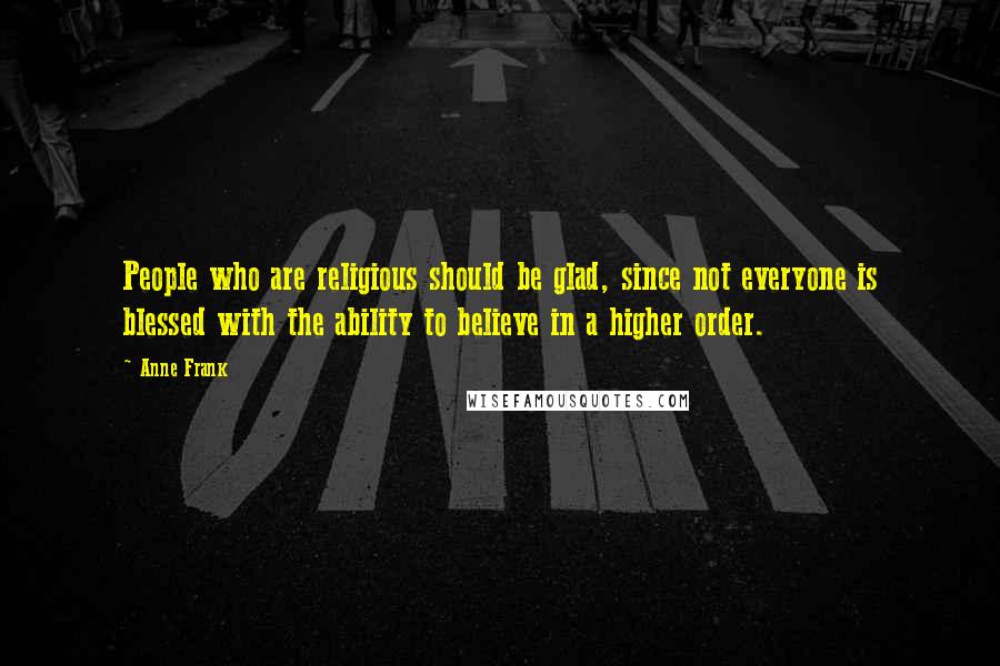 Anne Frank Quotes: People who are religious should be glad, since not everyone is blessed with the ability to believe in a higher order.