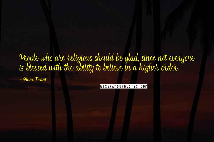 Anne Frank Quotes: People who are religious should be glad, since not everyone is blessed with the ability to believe in a higher order.