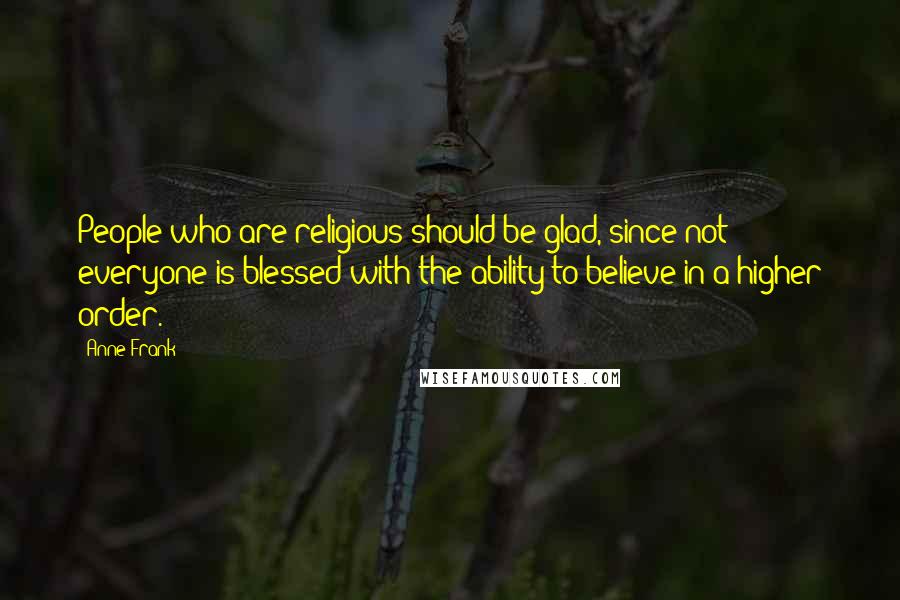 Anne Frank Quotes: People who are religious should be glad, since not everyone is blessed with the ability to believe in a higher order.