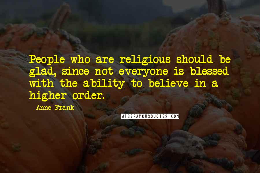 Anne Frank Quotes: People who are religious should be glad, since not everyone is blessed with the ability to believe in a higher order.