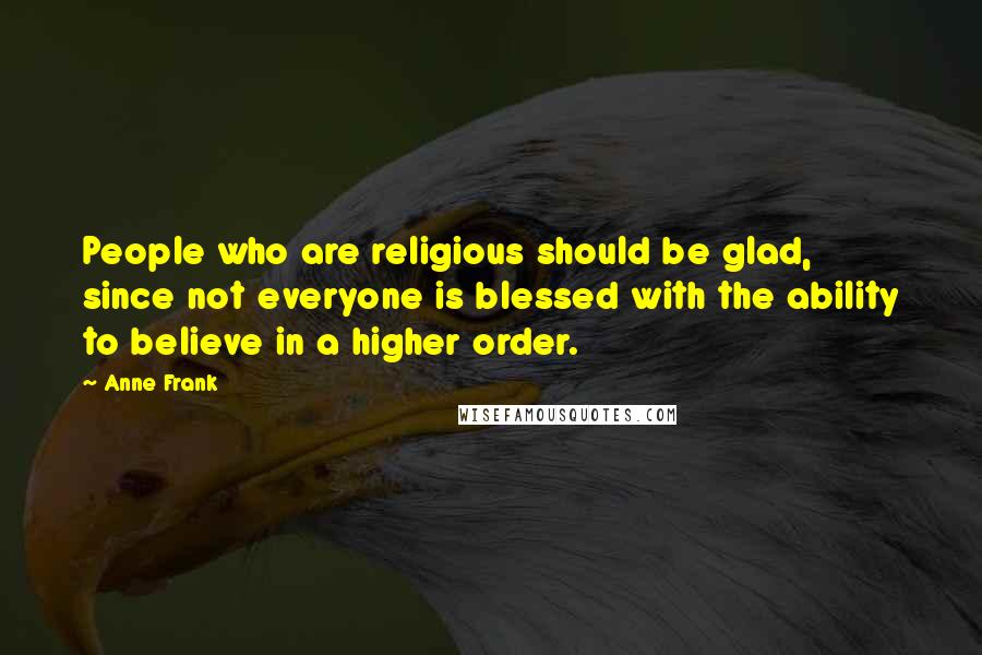 Anne Frank Quotes: People who are religious should be glad, since not everyone is blessed with the ability to believe in a higher order.