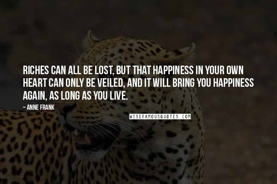 Anne Frank Quotes: Riches can all be lost, but that happiness in your own heart can only be veiled, and it will bring you happiness again, as long as you live.