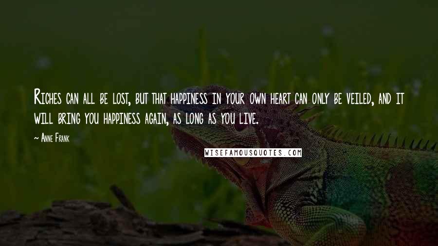 Anne Frank Quotes: Riches can all be lost, but that happiness in your own heart can only be veiled, and it will bring you happiness again, as long as you live.