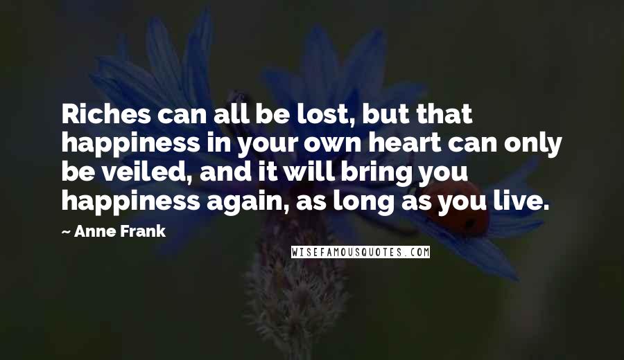 Anne Frank Quotes: Riches can all be lost, but that happiness in your own heart can only be veiled, and it will bring you happiness again, as long as you live.