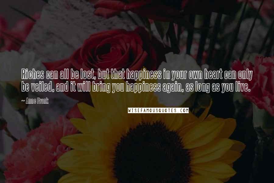 Anne Frank Quotes: Riches can all be lost, but that happiness in your own heart can only be veiled, and it will bring you happiness again, as long as you live.