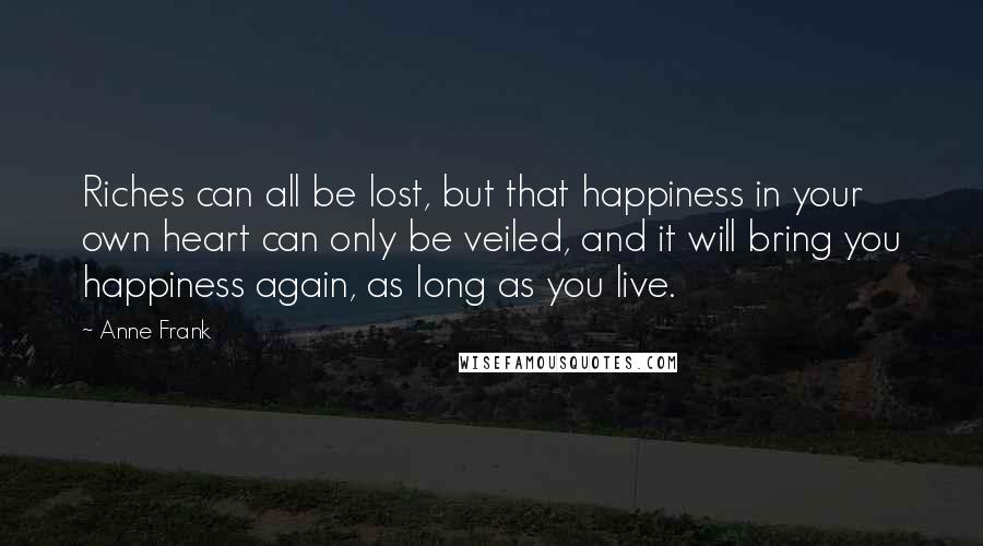 Anne Frank Quotes: Riches can all be lost, but that happiness in your own heart can only be veiled, and it will bring you happiness again, as long as you live.