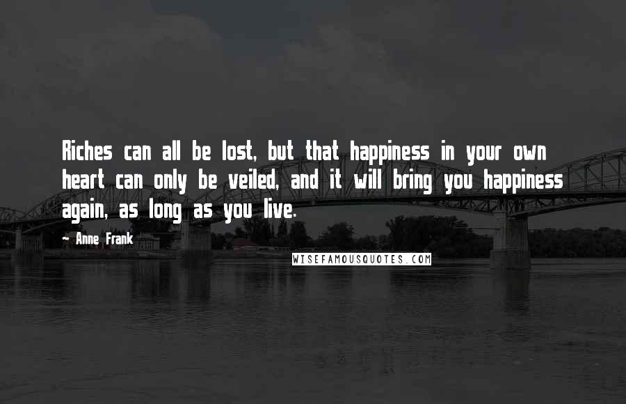 Anne Frank Quotes: Riches can all be lost, but that happiness in your own heart can only be veiled, and it will bring you happiness again, as long as you live.