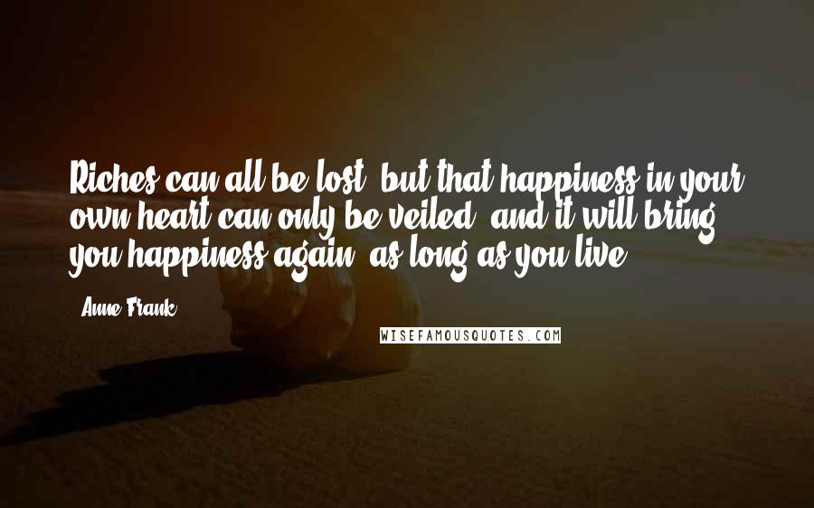 Anne Frank Quotes: Riches can all be lost, but that happiness in your own heart can only be veiled, and it will bring you happiness again, as long as you live.