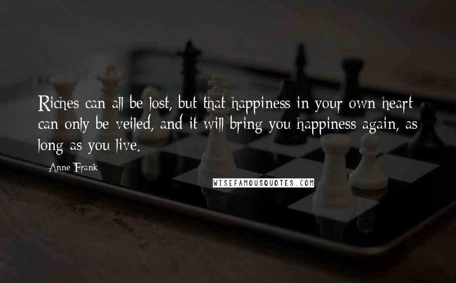 Anne Frank Quotes: Riches can all be lost, but that happiness in your own heart can only be veiled, and it will bring you happiness again, as long as you live.