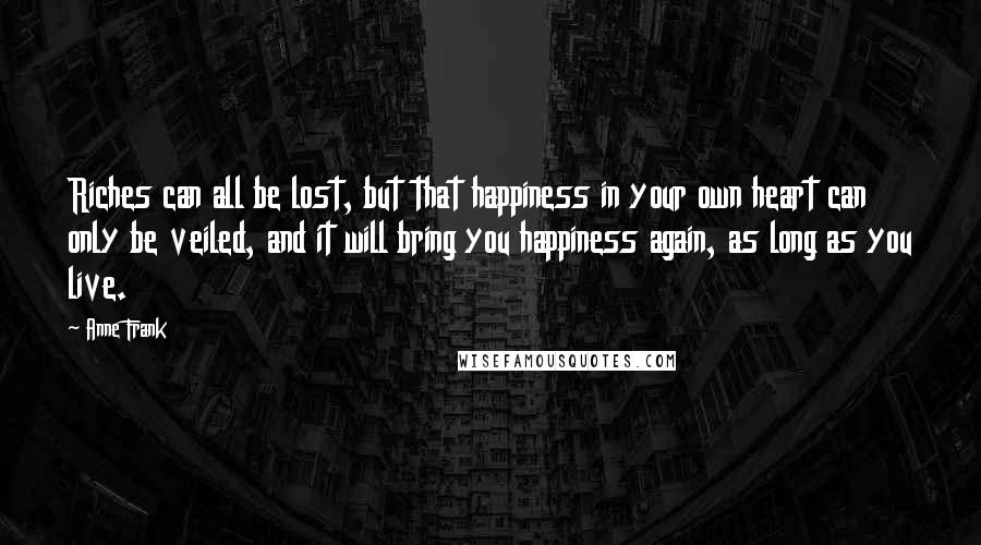 Anne Frank Quotes: Riches can all be lost, but that happiness in your own heart can only be veiled, and it will bring you happiness again, as long as you live.