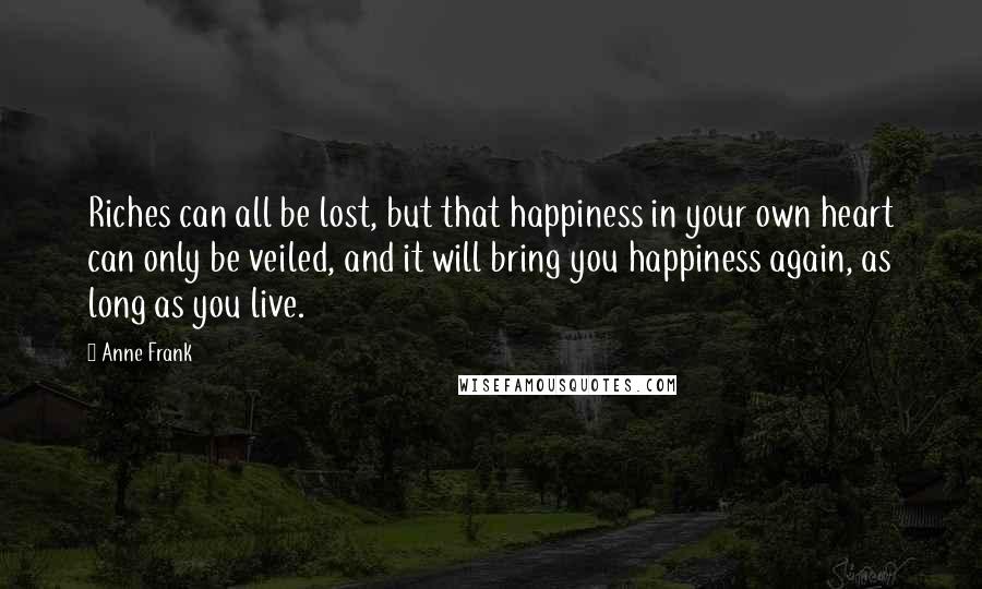 Anne Frank Quotes: Riches can all be lost, but that happiness in your own heart can only be veiled, and it will bring you happiness again, as long as you live.