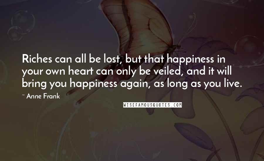 Anne Frank Quotes: Riches can all be lost, but that happiness in your own heart can only be veiled, and it will bring you happiness again, as long as you live.